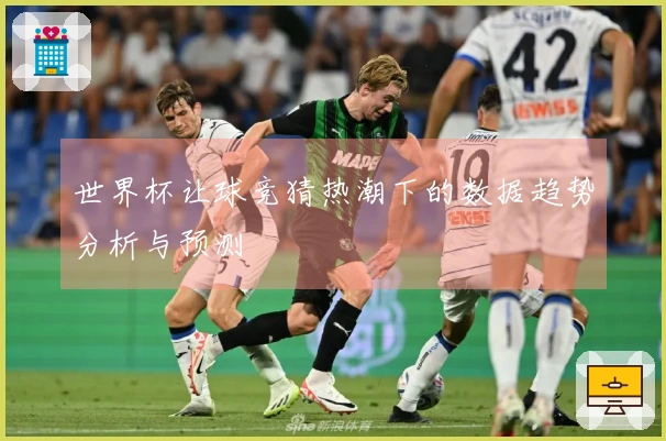 世界杯让球竞猜热潮下的数据趋势分析与预测
